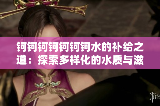 鈳鈳鈳鈳鈳鈳鈳水的補給之道：探索多樣化的水質(zhì)與滋養(yǎng)源