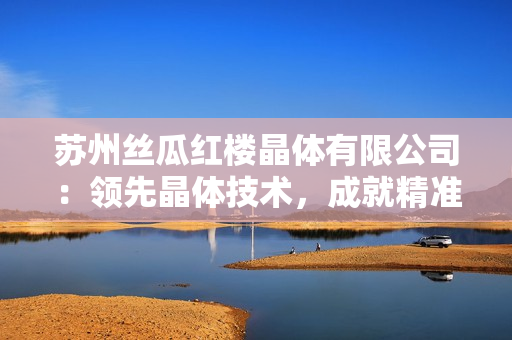 蘇州絲瓜紅樓晶體有限公司：領(lǐng)先晶體技術(shù)，成就精準(zhǔn)光學(xué)應(yīng)用