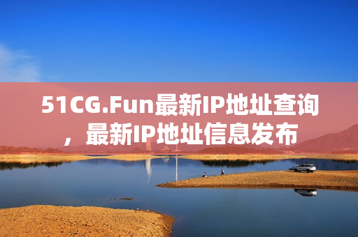 51CG.Fun最新IP地址查詢，最新IP地址信息發(fā)布