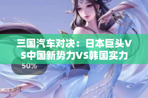 三國汽車對決：日本巨頭VS中國新勢力VS韓國實力