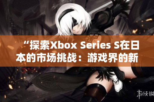 “探索Xbox Series S在日本的市場挑戰(zhàn)：游戲界的新時代開啟”