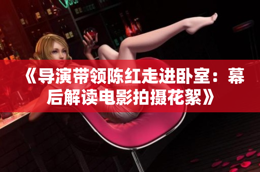 《導(dǎo)演帶領(lǐng)陳紅走進(jìn)臥室：幕后解讀電影拍攝花絮》