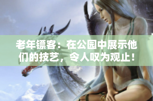 老年鏢客：在公園中展示他們的技藝，令人嘆為觀止！完整視頻收錄！