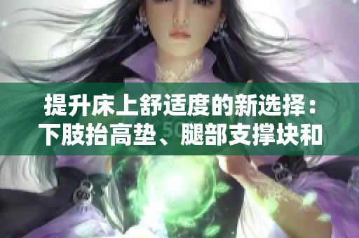 提升床上舒適度的新選擇：下肢抬高墊、腿部支撐塊和側(cè)身翻身墊