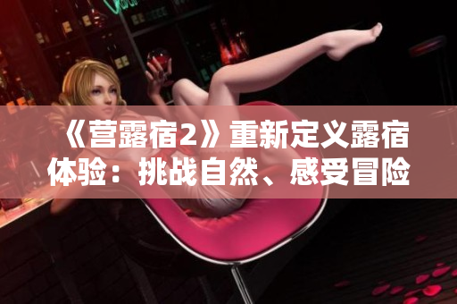 《營露宿2》重新定義露宿體驗(yàn)：挑戰(zhàn)自然、感受冒險(xiǎn)，探索極限生存