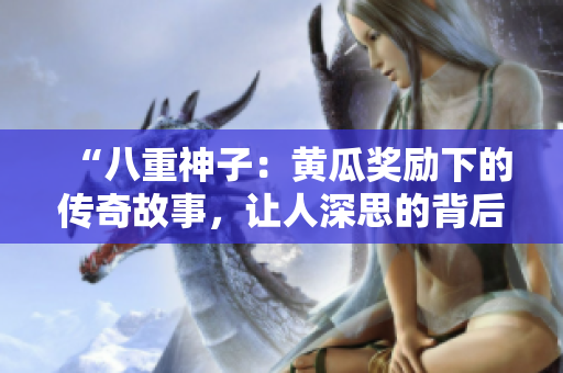 “八重神子：黃瓜獎(jiǎng)勵(lì)下的傳奇故事，讓人深思的背后真相”