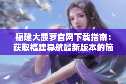 福建大菠蘿官網(wǎng)下載指南：獲取福建導航最新版本的簡便方法