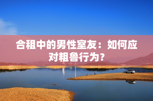 合租中的男性室友：如何應(yīng)對(duì)粗魯行為？
