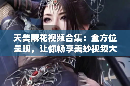 天美麻花視頻合集：全方位呈現(xiàn)，讓你暢享美妙視頻大片