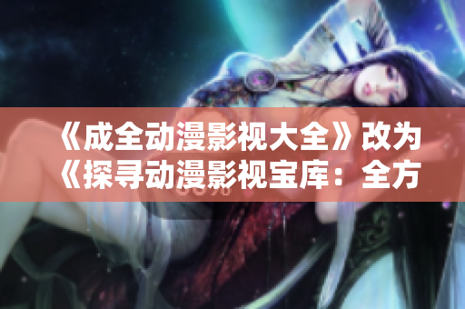 《成全動(dòng)漫影視大全》改為《探尋動(dòng)漫影視寶庫(kù)：全方位劇集推薦、資訊熱點(diǎn)搶先知》