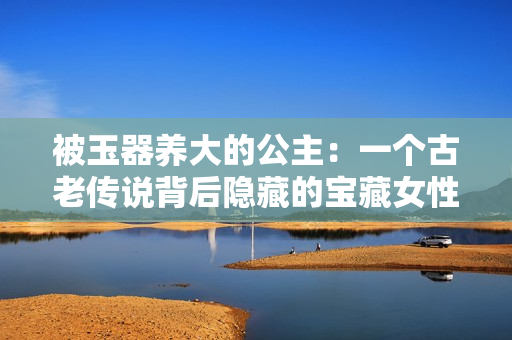 被玉器養(yǎng)大的公主：一個古老傳說背后隱藏的寶藏女性故事