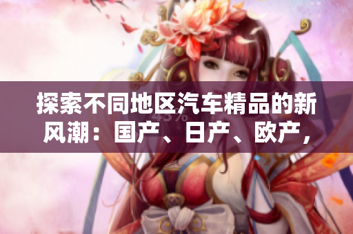 探索不同地區(qū)汽車精品的新風潮：國產(chǎn)、日產(chǎn)、歐產(chǎn)，如何選擇與使用