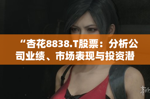“杏花8838.T股票：分析公司業(yè)績、市場表現(xiàn)與投資潛力的全面評估”