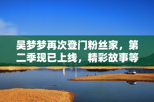 吳夢夢再次登門粉絲家，第二季現(xiàn)已上線，精彩故事等你觀賞！【新華網(wǎng)】