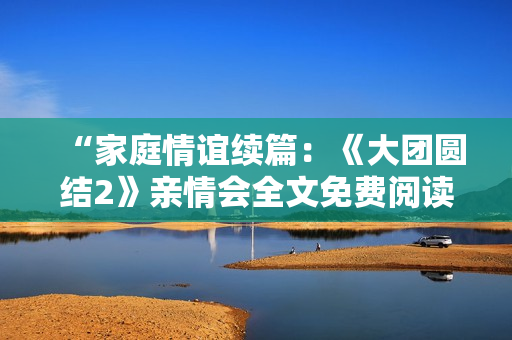 “家庭情誼續(xù)篇：《大團(tuán)圓結(jié)2》親情會(huì)全文免費(fèi)閱讀”