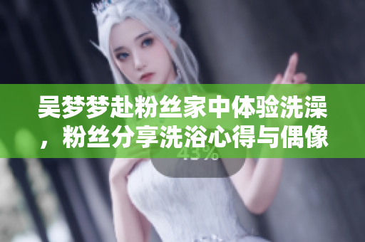 吳夢夢赴粉絲家中體驗(yàn)洗澡，粉絲分享洗浴心得與偶像的親密互動