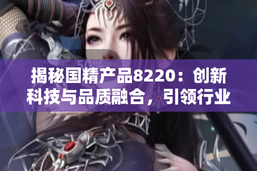 揭秘國精產(chǎn)品8220：創(chuàng)新科技與品質(zhì)融合，引領(lǐng)行業(yè)新潮流