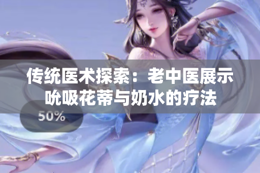 傳統(tǒng)醫(yī)術探索：老中醫(yī)展示吮吸花蒂與奶水的療法
