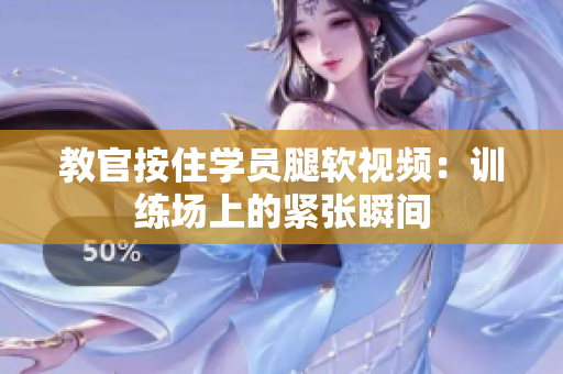 教官按住學員腿軟視頻：訓練場上的緊張瞬間