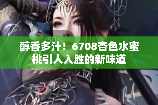 醇香多汁！6708杏色水蜜桃引人入勝的新味道