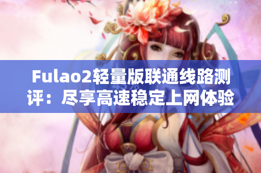 Fulao2輕量版聯(lián)通線(xiàn)路測(cè)評(píng)：盡享高速穩(wěn)定上網(wǎng)體驗(yàn)