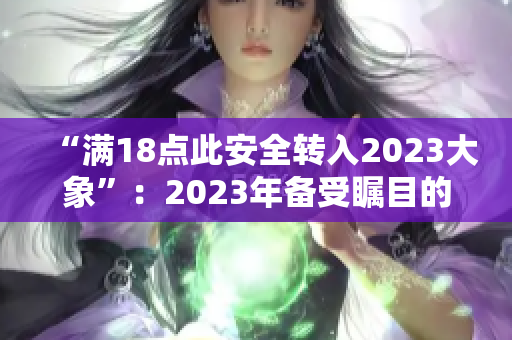 “滿18點(diǎn)此安全轉(zhuǎn)入2023大象”：2023年備受矚目的18歲安全轉(zhuǎn)交大事
