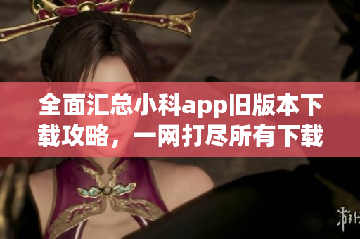 全面匯總小科app舊版本下載攻略，一網(wǎng)打盡所有下載渠道