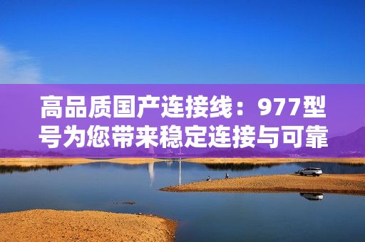 高品質(zhì)國(guó)產(chǎn)連接線(xiàn)：977型號(hào)為您帶來(lái)穩(wěn)定連接與可靠傳輸