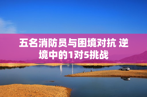 五名消防員與困境對抗 逆境中的1對5挑戰(zhàn)