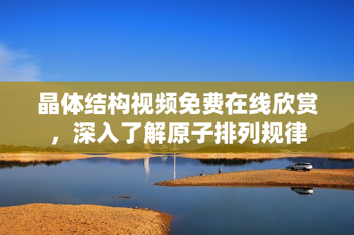 晶體結(jié)構(gòu)視頻免費在線欣賞，深入了解原子排列規(guī)律