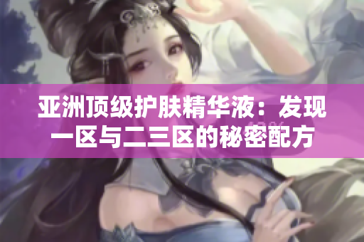 亞洲頂級護膚精華液：發(fā)現(xiàn)一區(qū)與二三區(qū)的秘密配方