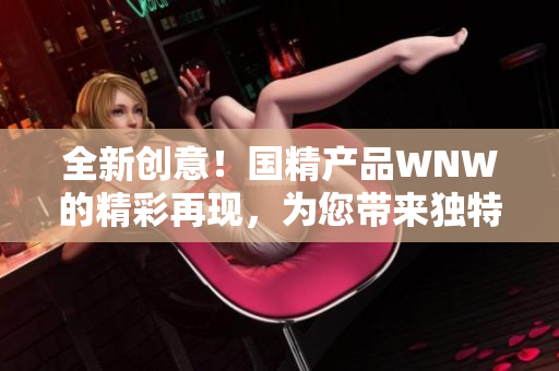 全新創(chuàng)意！國(guó)精產(chǎn)品WNW的精彩再現(xiàn)，為您帶來(lái)獨(dú)特體驗(yàn)