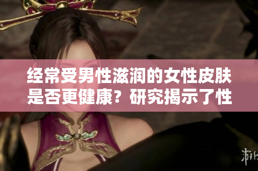 經(jīng)常受男性滋潤(rùn)的女性皮膚是否更健康？研究揭示了性別之間的皮膚互惠關(guān)系