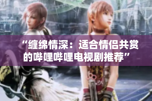 “纏綿情深：適合情侶共賞的嗶哩嗶哩電視劇推薦”