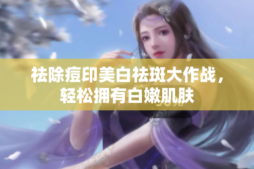 祛除痘印美白祛斑大作戰(zhàn)，輕松擁有白嫩肌膚