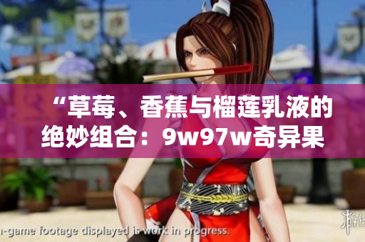 “草莓、香蕉與榴蓮乳液的絕妙組合：9w97w奇異果乳液的獨(dú)特魅力”