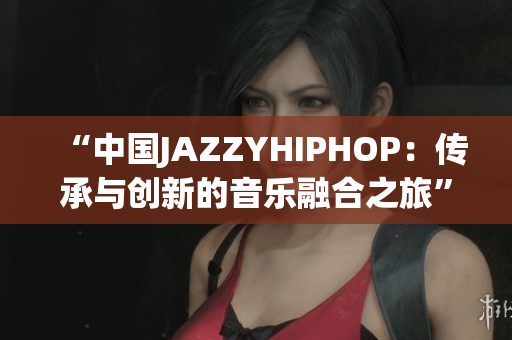 “中國(guó)JAZZYHIPHOP：傳承與創(chuàng)新的音樂融合之旅”