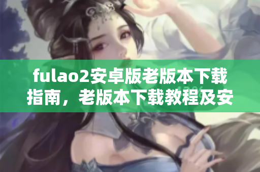 fulao2安卓版老版本下載指南，老版本下載教程及安裝詳解