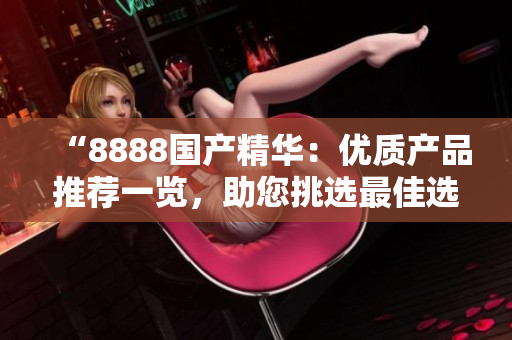 “8888國(guó)產(chǎn)精華：優(yōu)質(zhì)產(chǎn)品推薦一覽，助您挑選最佳選擇！”
