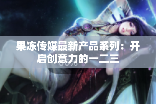 果凍傳媒最新產品系列：開啟創(chuàng)意力的一二三