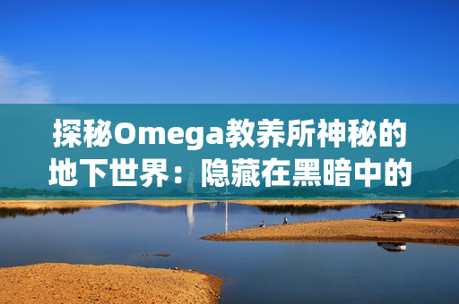 探秘Omega教養(yǎng)所神秘的地下世界：隱藏在黑暗中的秘密與真相