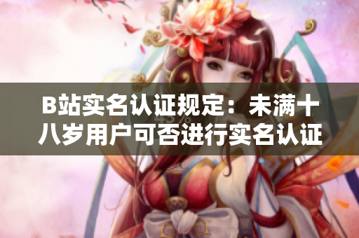 B站實(shí)名認(rèn)證規(guī)定：未滿十八歲用戶可否進(jìn)行實(shí)名認(rèn)證？
