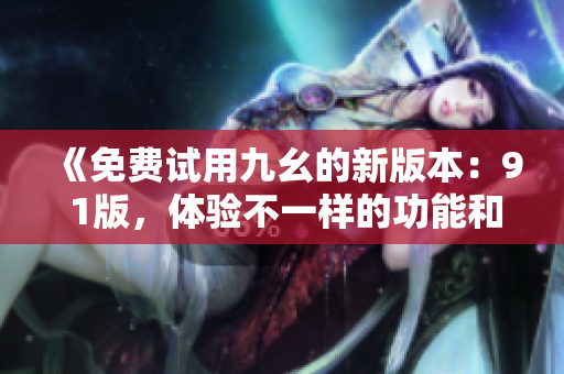 《免費(fèi)試用九幺的新版本：9 1版，體驗(yàn)不一樣的功能和優(yōu)化》