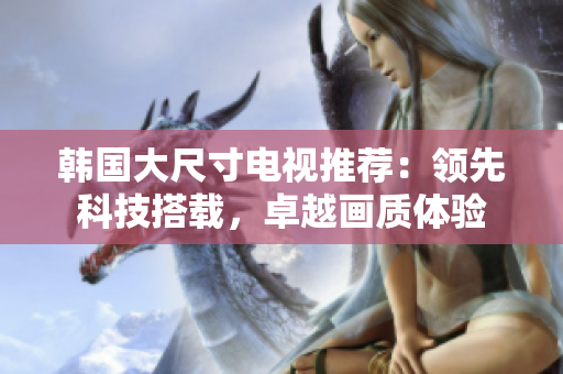 韓國大尺寸電視推薦：領(lǐng)先科技搭載，卓越畫質(zhì)體驗