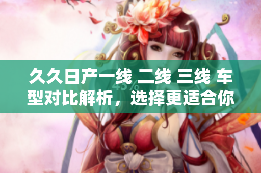 久久日產(chǎn)一線 二線 三線 車型對比解析，選擇更適合你的車款