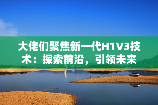 大佬們聚焦新一代H1V3技術(shù)：探索前沿，引領(lǐng)未來