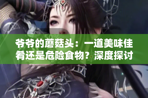 爺爺?shù)哪⒐筋^：一道美味佳肴還是危險(xiǎn)食物？深度探討其營養(yǎng)價(jià)值與食用安全