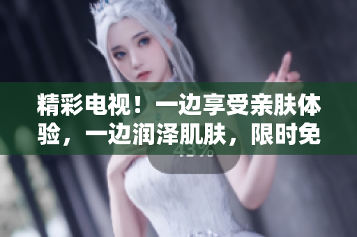 精彩電視！一邊享受親膚體驗(yàn)，一邊潤澤肌膚，限時(shí)免費(fèi)版登場！