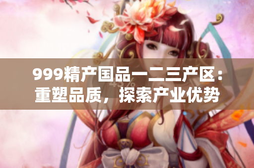 999精產(chǎn)國品一二三產(chǎn)區(qū)：重塑品質(zhì)，探索產(chǎn)業(yè)優(yōu)勢