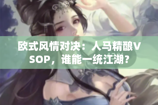 歐式風(fēng)情對決：人馬精釀VSOP，誰能一統(tǒng)江湖？